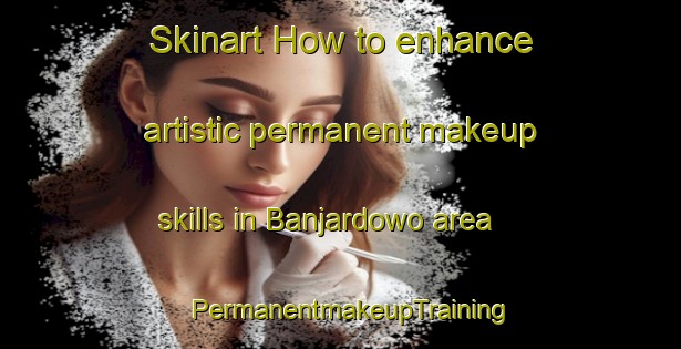 Skinart How to enhance artistic permanent makeup skills in Banjardowo area | PermanentmakeupTraining | PermanentmakeupClasses | SkinartTraining-Indonesia