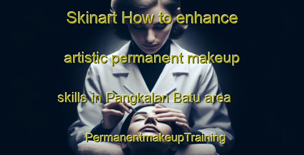 Skinart How to enhance artistic permanent makeup skills in Pangkalan Batu area | PermanentmakeupTraining | PermanentmakeupClasses | SkinartTraining-Indonesia