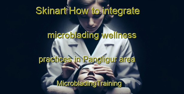 Skinart How to integrate microblading wellness practices in Pangligur area | MicrobladingTraining | MicrobladingClasses | SkinartTraining-Indonesia